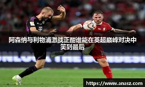 阿森纳与利物浦激战正酣谁能在英超巅峰对决中笑到最后