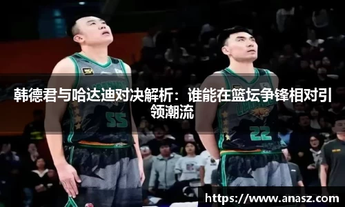 韩德君与哈达迪对决解析：谁能在篮坛争锋相对引领潮流
