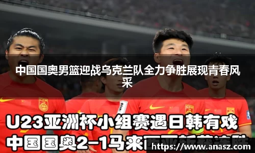 中国国奥男篮迎战乌克兰队全力争胜展现青春风采