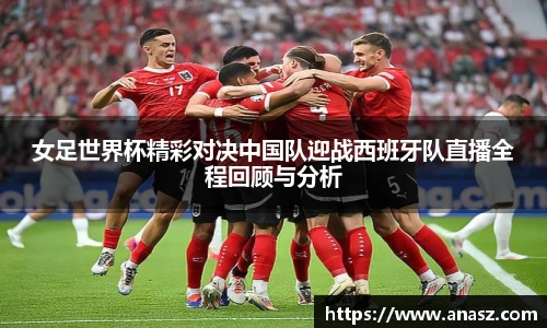 女足世界杯精彩对决中国队迎战西班牙队直播全程回顾与分析
