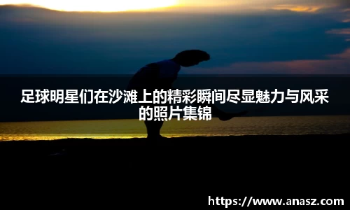足球明星们在沙滩上的精彩瞬间尽显魅力与风采的照片集锦