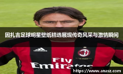 因扎吉足球明星壁纸精选展现传奇风采与激情瞬间