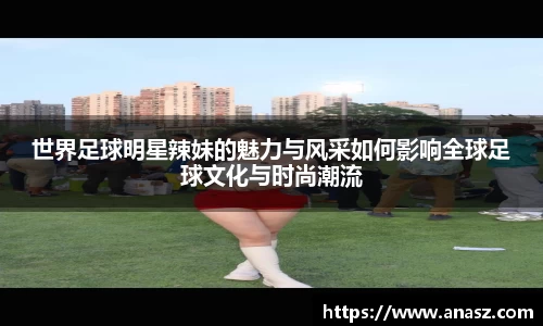 世界足球明星辣妹的魅力与风采如何影响全球足球文化与时尚潮流