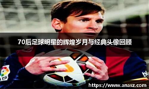 70后足球明星的辉煌岁月与经典头像回顾